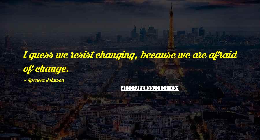 Spencer Johnson Quotes: I guess we resist changing, because we are afraid of change.