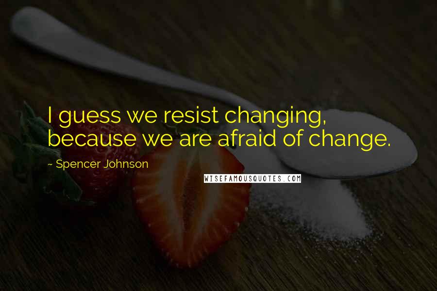 Spencer Johnson Quotes: I guess we resist changing, because we are afraid of change.