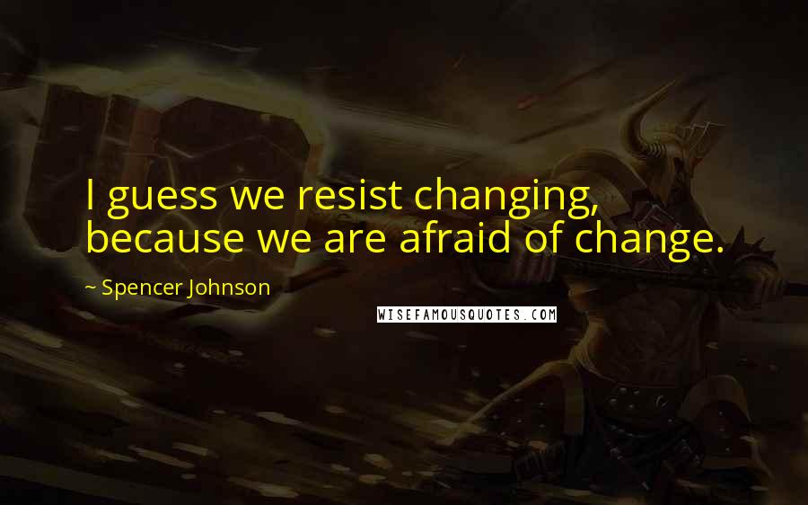 Spencer Johnson Quotes: I guess we resist changing, because we are afraid of change.
