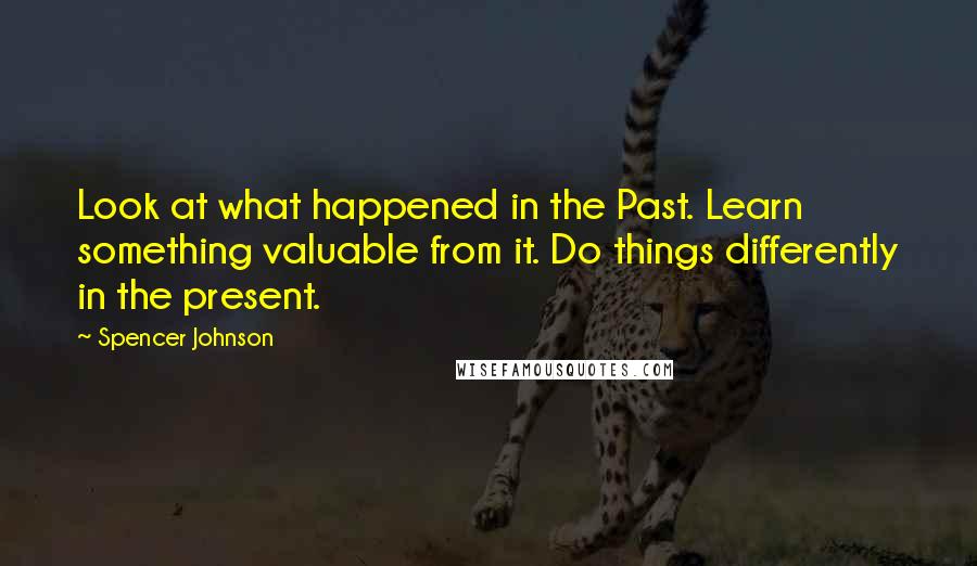 Spencer Johnson Quotes: Look at what happened in the Past. Learn something valuable from it. Do things differently in the present.