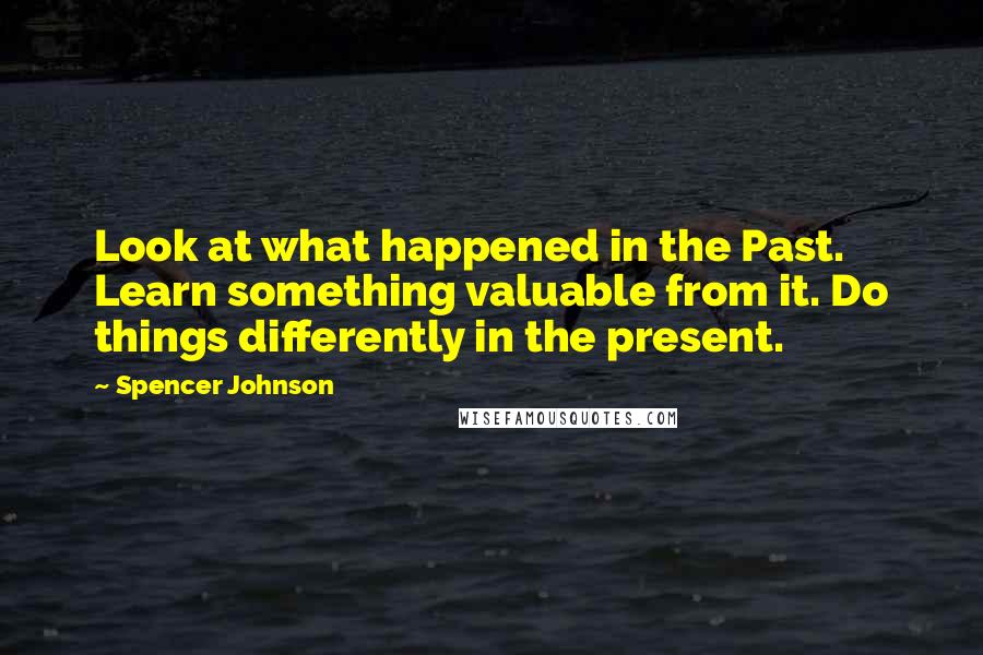 Spencer Johnson Quotes: Look at what happened in the Past. Learn something valuable from it. Do things differently in the present.
