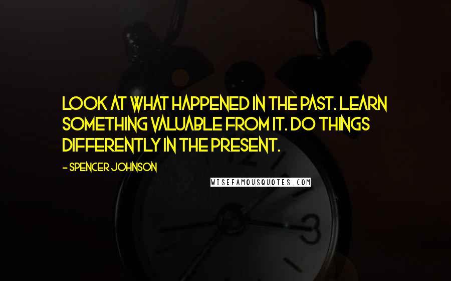 Spencer Johnson Quotes: Look at what happened in the Past. Learn something valuable from it. Do things differently in the present.
