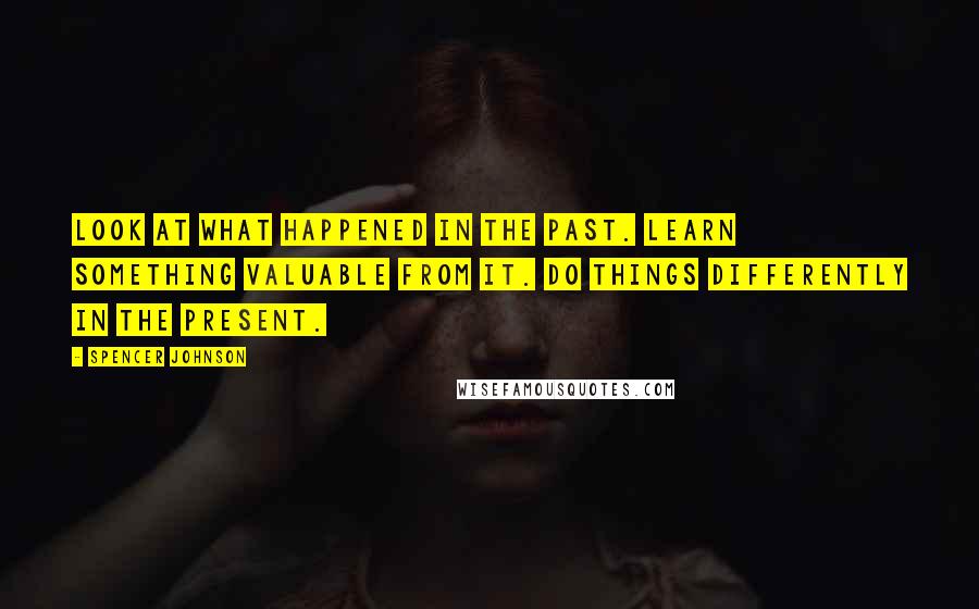 Spencer Johnson Quotes: Look at what happened in the Past. Learn something valuable from it. Do things differently in the present.