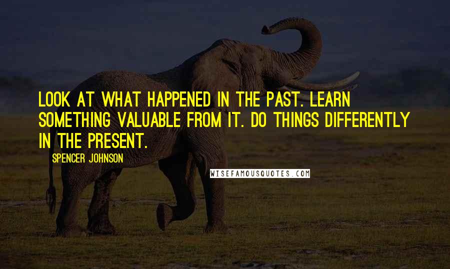 Spencer Johnson Quotes: Look at what happened in the Past. Learn something valuable from it. Do things differently in the present.
