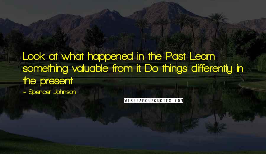 Spencer Johnson Quotes: Look at what happened in the Past. Learn something valuable from it. Do things differently in the present.