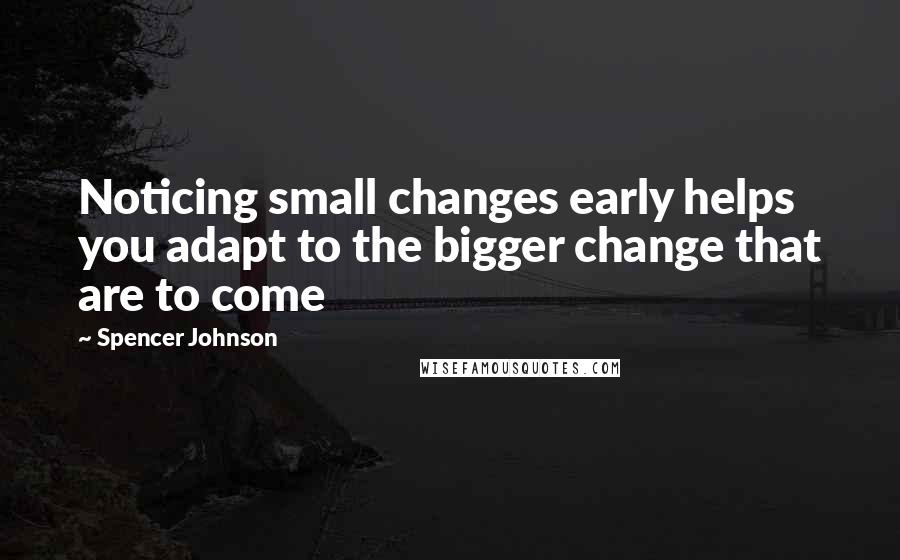 Spencer Johnson Quotes: Noticing small changes early helps you adapt to the bigger change that are to come