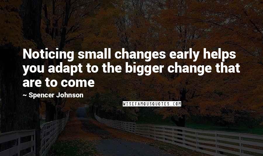 Spencer Johnson Quotes: Noticing small changes early helps you adapt to the bigger change that are to come