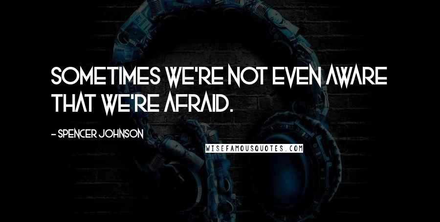 Spencer Johnson Quotes: Sometimes we're not even aware that we're afraid.