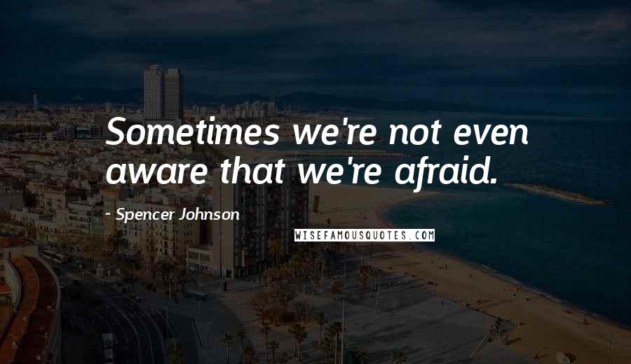 Spencer Johnson Quotes: Sometimes we're not even aware that we're afraid.