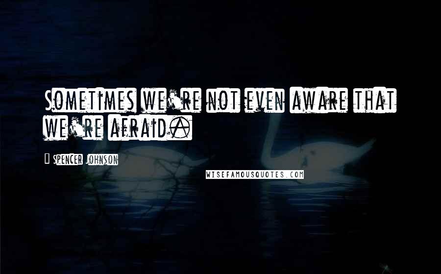 Spencer Johnson Quotes: Sometimes we're not even aware that we're afraid.