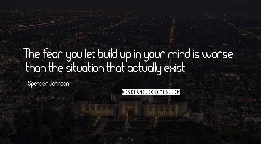 Spencer Johnson Quotes: The fear you let build up in your mind is worse than the situation that actually exist