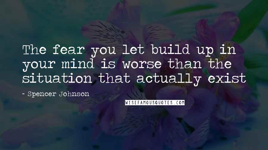 Spencer Johnson Quotes: The fear you let build up in your mind is worse than the situation that actually exist