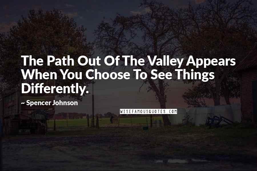 Spencer Johnson Quotes: The Path Out Of The Valley Appears When You Choose To See Things Differently.