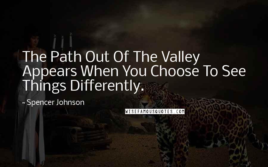 Spencer Johnson Quotes: The Path Out Of The Valley Appears When You Choose To See Things Differently.