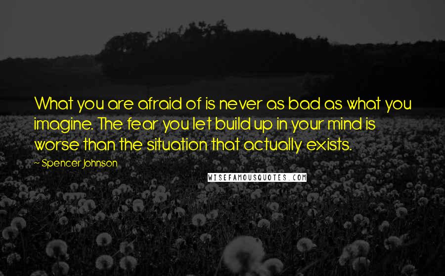 Spencer Johnson Quotes: What you are afraid of is never as bad as what you imagine. The fear you let build up in your mind is worse than the situation that actually exists.