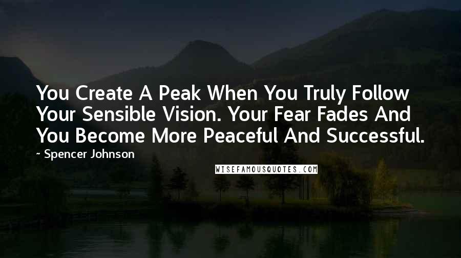 Spencer Johnson Quotes: You Create A Peak When You Truly Follow Your Sensible Vision. Your Fear Fades And You Become More Peaceful And Successful.