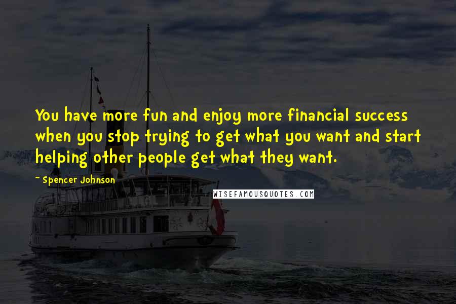Spencer Johnson Quotes: You have more fun and enjoy more financial success when you stop trying to get what you want and start helping other people get what they want.