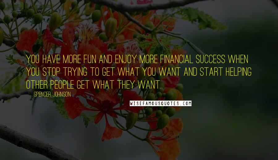 Spencer Johnson Quotes: You have more fun and enjoy more financial success when you stop trying to get what you want and start helping other people get what they want.