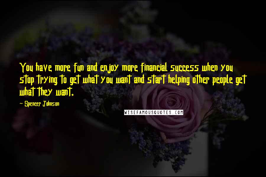 Spencer Johnson Quotes: You have more fun and enjoy more financial success when you stop trying to get what you want and start helping other people get what they want.