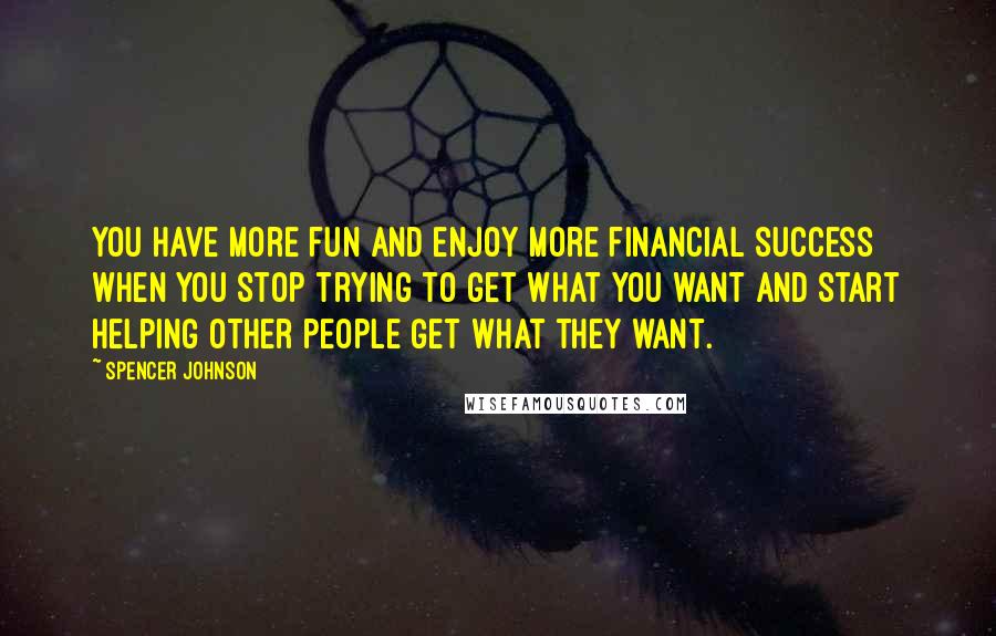 Spencer Johnson Quotes: You have more fun and enjoy more financial success when you stop trying to get what you want and start helping other people get what they want.