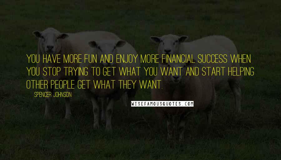 Spencer Johnson Quotes: You have more fun and enjoy more financial success when you stop trying to get what you want and start helping other people get what they want.