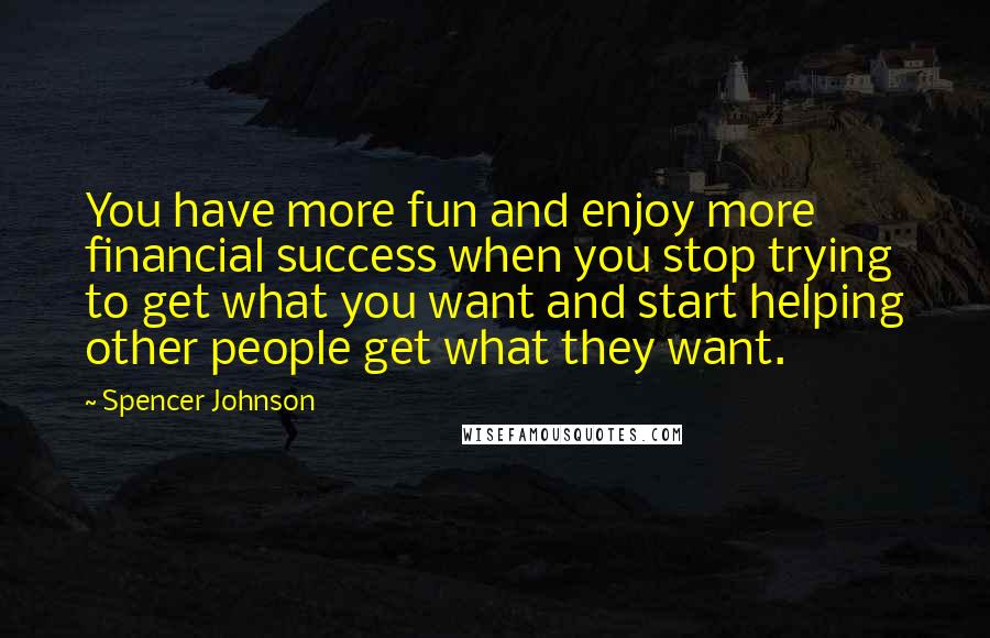 Spencer Johnson Quotes: You have more fun and enjoy more financial success when you stop trying to get what you want and start helping other people get what they want.