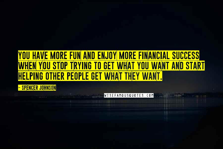 Spencer Johnson Quotes: You have more fun and enjoy more financial success when you stop trying to get what you want and start helping other people get what they want.