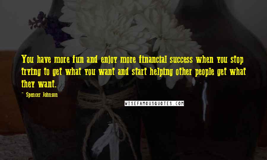 Spencer Johnson Quotes: You have more fun and enjoy more financial success when you stop trying to get what you want and start helping other people get what they want.