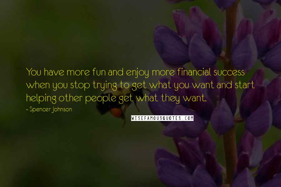 Spencer Johnson Quotes: You have more fun and enjoy more financial success when you stop trying to get what you want and start helping other people get what they want.