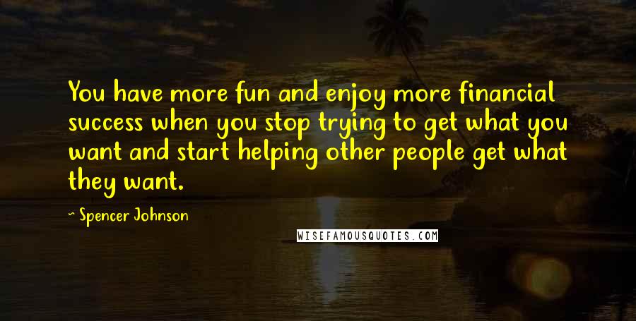 Spencer Johnson Quotes: You have more fun and enjoy more financial success when you stop trying to get what you want and start helping other people get what they want.