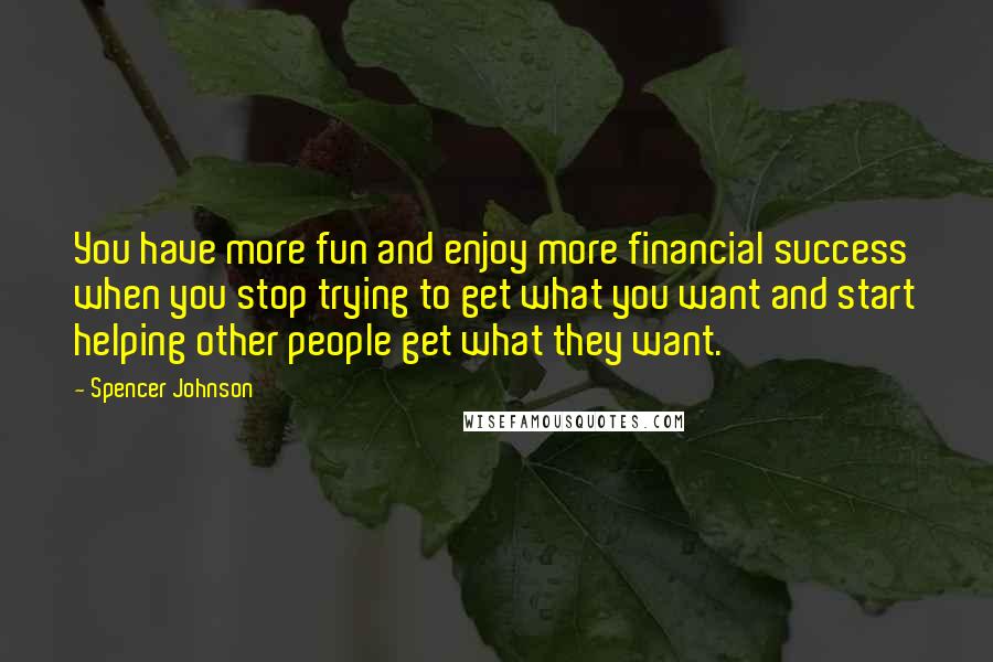 Spencer Johnson Quotes: You have more fun and enjoy more financial success when you stop trying to get what you want and start helping other people get what they want.