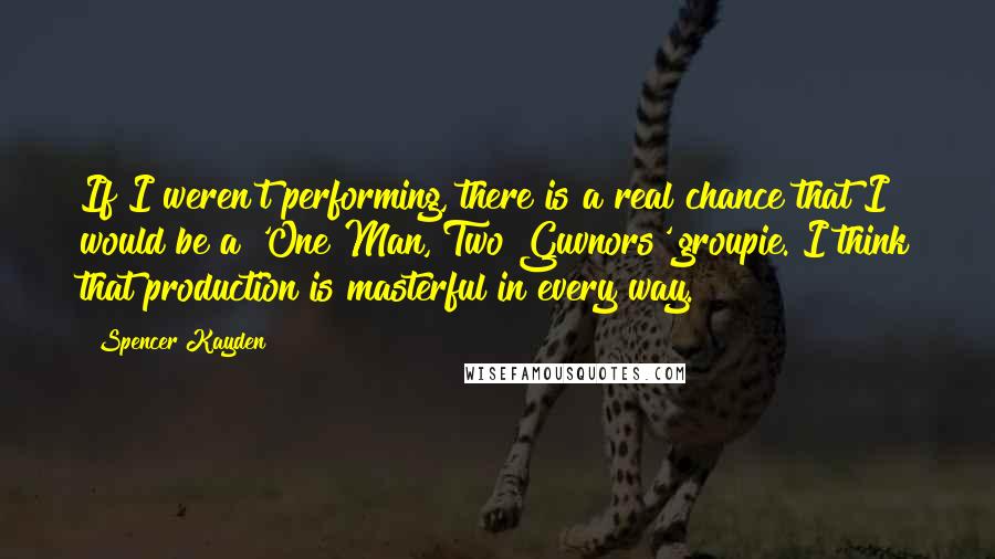 Spencer Kayden Quotes: If I weren't performing, there is a real chance that I would be a 'One Man, Two Guvnors' groupie. I think that production is masterful in every way.