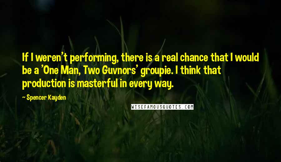 Spencer Kayden Quotes: If I weren't performing, there is a real chance that I would be a 'One Man, Two Guvnors' groupie. I think that production is masterful in every way.