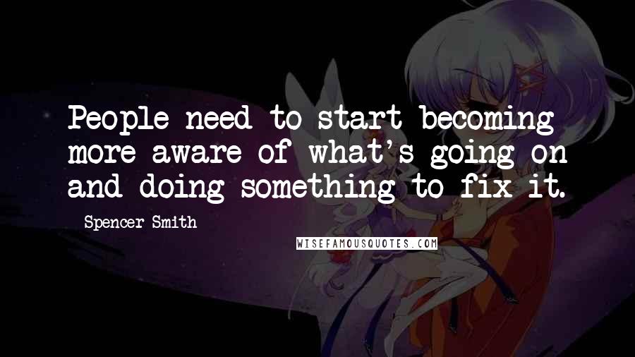 Spencer Smith Quotes: People need to start becoming more aware of what's going on and doing something to fix it.