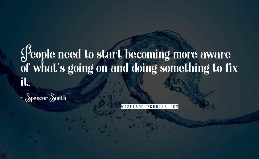 Spencer Smith Quotes: People need to start becoming more aware of what's going on and doing something to fix it.