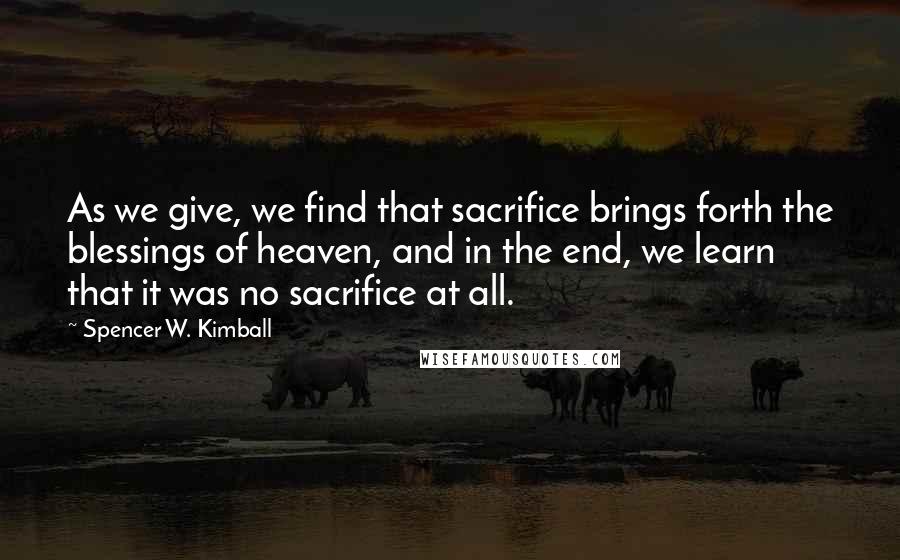 Spencer W. Kimball Quotes: As we give, we find that sacrifice brings forth the blessings of heaven, and in the end, we learn that it was no sacrifice at all.