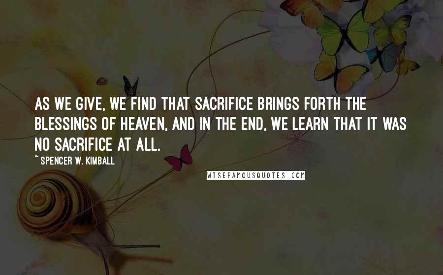 Spencer W. Kimball Quotes: As we give, we find that sacrifice brings forth the blessings of heaven, and in the end, we learn that it was no sacrifice at all.