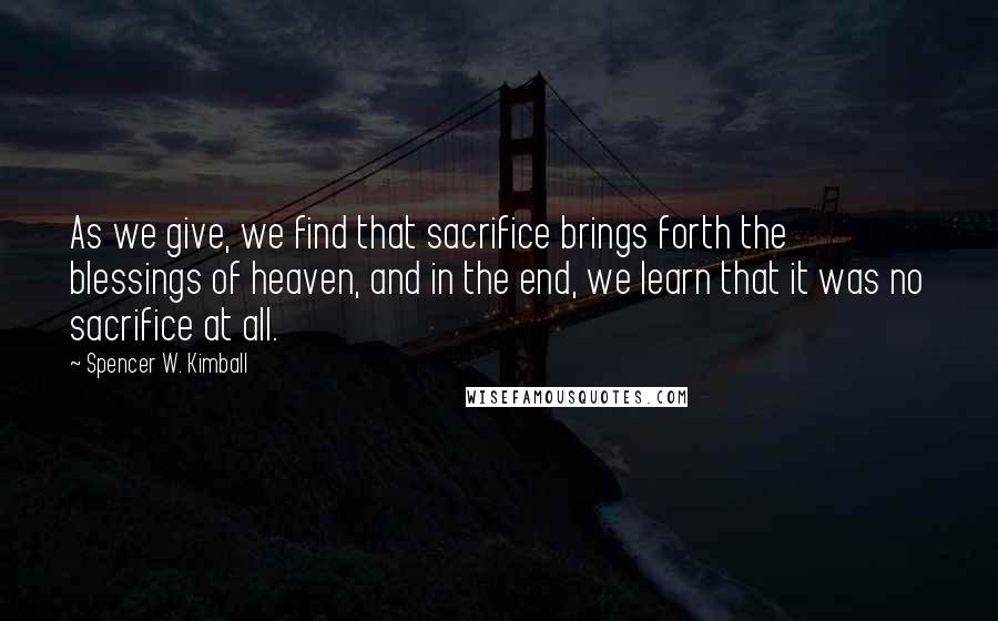 Spencer W. Kimball Quotes: As we give, we find that sacrifice brings forth the blessings of heaven, and in the end, we learn that it was no sacrifice at all.