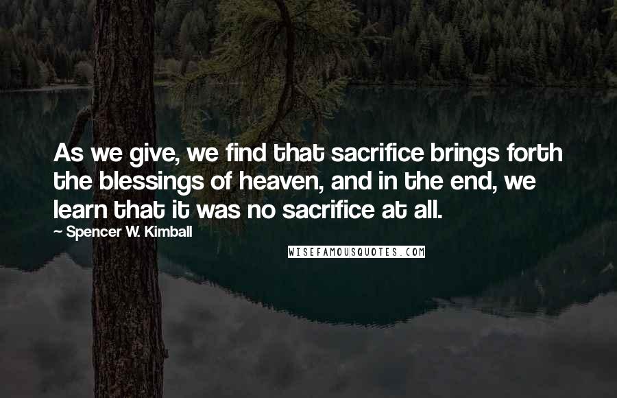 Spencer W. Kimball Quotes: As we give, we find that sacrifice brings forth the blessings of heaven, and in the end, we learn that it was no sacrifice at all.