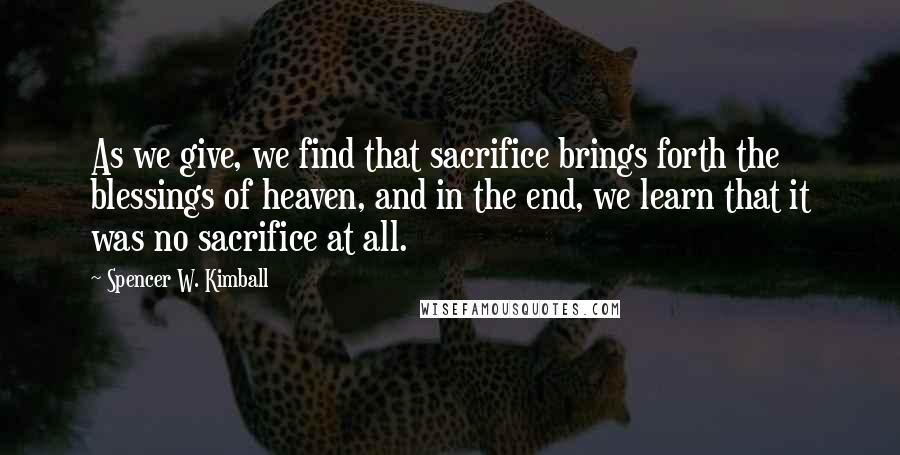 Spencer W. Kimball Quotes: As we give, we find that sacrifice brings forth the blessings of heaven, and in the end, we learn that it was no sacrifice at all.