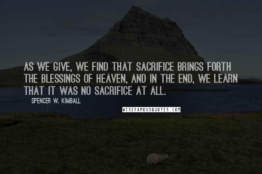 Spencer W. Kimball Quotes: As we give, we find that sacrifice brings forth the blessings of heaven, and in the end, we learn that it was no sacrifice at all.