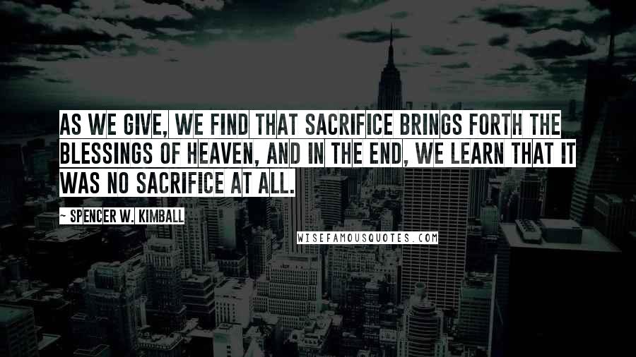 Spencer W. Kimball Quotes: As we give, we find that sacrifice brings forth the blessings of heaven, and in the end, we learn that it was no sacrifice at all.