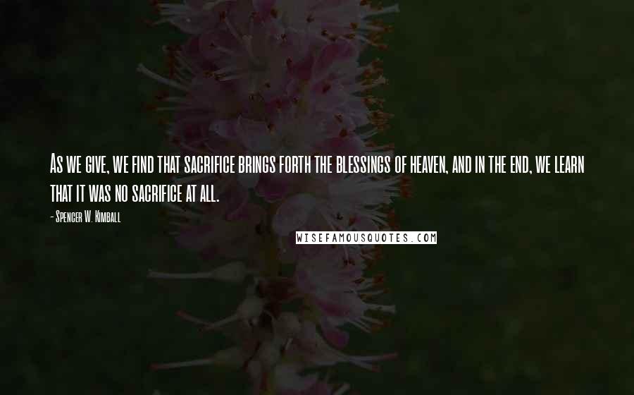 Spencer W. Kimball Quotes: As we give, we find that sacrifice brings forth the blessings of heaven, and in the end, we learn that it was no sacrifice at all.