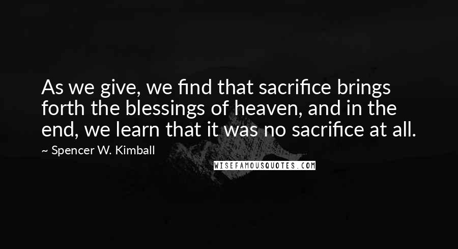 Spencer W. Kimball Quotes: As we give, we find that sacrifice brings forth the blessings of heaven, and in the end, we learn that it was no sacrifice at all.