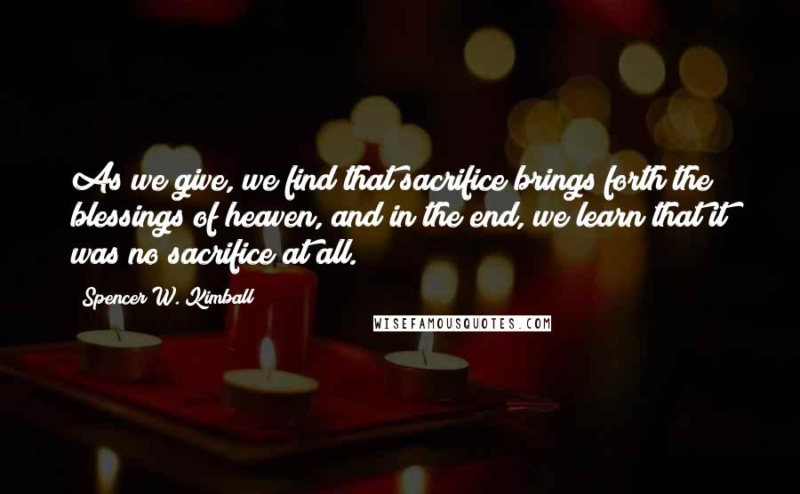 Spencer W. Kimball Quotes: As we give, we find that sacrifice brings forth the blessings of heaven, and in the end, we learn that it was no sacrifice at all.