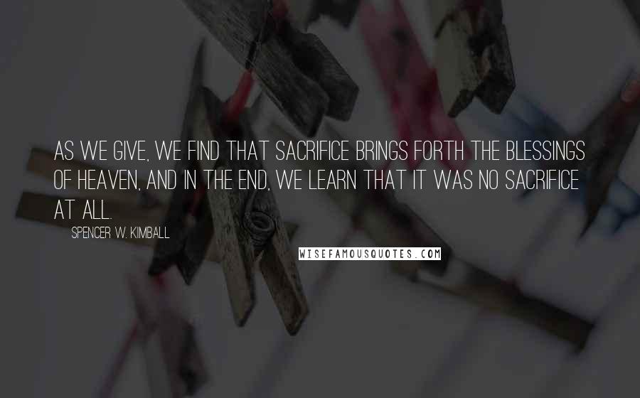 Spencer W. Kimball Quotes: As we give, we find that sacrifice brings forth the blessings of heaven, and in the end, we learn that it was no sacrifice at all.