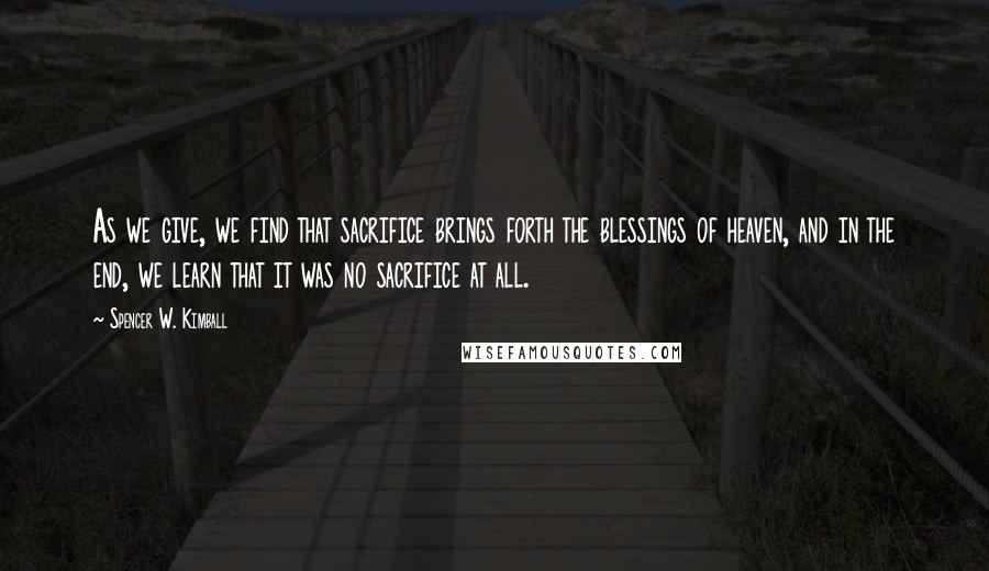 Spencer W. Kimball Quotes: As we give, we find that sacrifice brings forth the blessings of heaven, and in the end, we learn that it was no sacrifice at all.