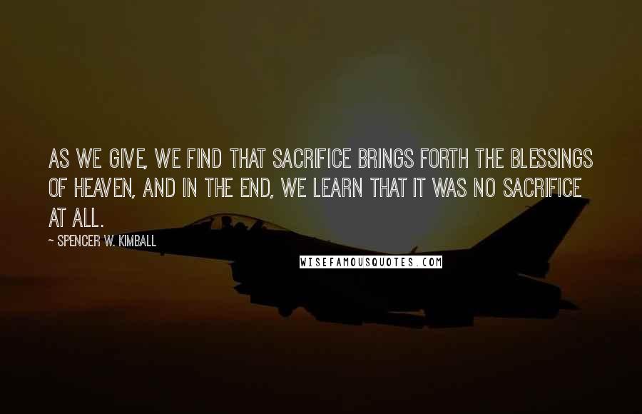 Spencer W. Kimball Quotes: As we give, we find that sacrifice brings forth the blessings of heaven, and in the end, we learn that it was no sacrifice at all.