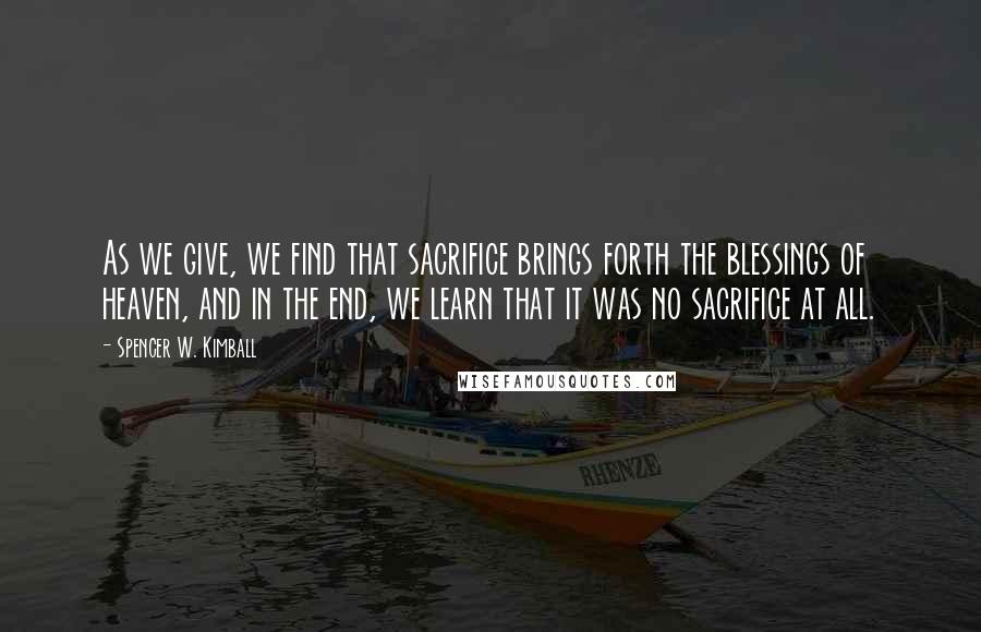 Spencer W. Kimball Quotes: As we give, we find that sacrifice brings forth the blessings of heaven, and in the end, we learn that it was no sacrifice at all.