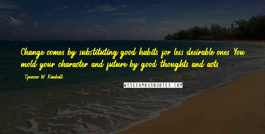 Spencer W. Kimball Quotes: Change comes by substituting good habits for less desirable ones. You mold your character and future by good thoughts and acts.